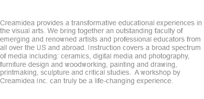 Art Workshops by CreamIdea Inc. Creamidea provides a transformative educational experiences in the visual arts. We bring together an outstanding faculty of emerging and renowned artists and professional educators from all over the US and abroad. Instruction covers a broad spectrum of media including: ceramics, digital media and photography, furniture design and woodworking, painting and drawing, printmaking, sculpture and critical studies. A workshop by Creamidea Inc. can truly be a life-changing experience.