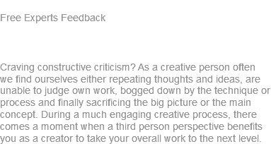 
Free Experts Feedback
Take it to Make It! Craving constructive criticism? As a creative person often we find ourselves either repeating thoughts and ideas, are unable to judge own work, bogged down by the technique or process and finally sacrificing the big picture or the main concept. During a much engaging creative process, there comes a moment when a third person perspective benefits you as a creator to take your overall work to the next level.
